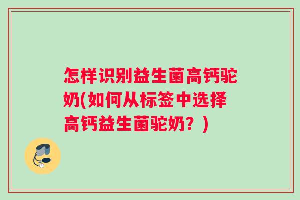 怎样识别益生菌高钙驼奶(如何从标签中选择高钙益生菌驼奶？)