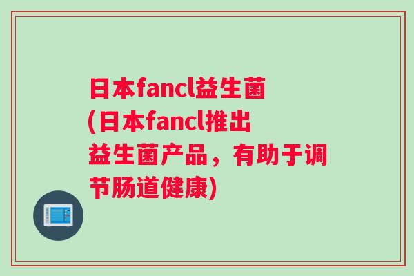 日本fancl益生菌(日本fancl推出益生菌产品，有助于调节肠道健康)