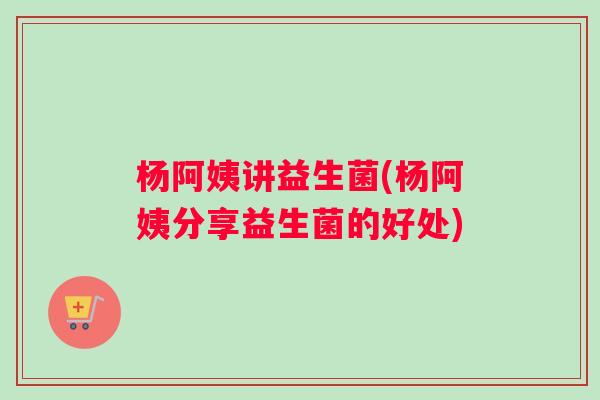杨阿姨讲益生菌(杨阿姨分享益生菌的好处)