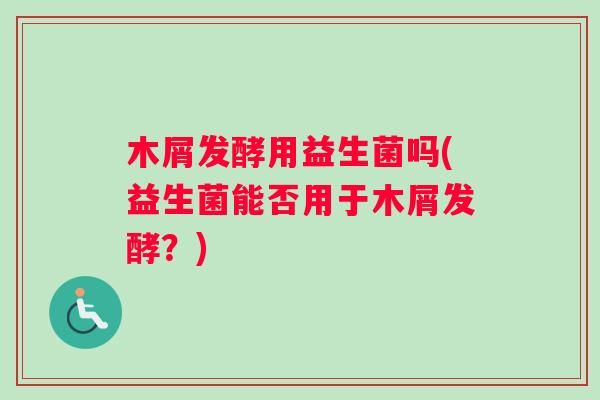 木屑发酵用益生菌吗(益生菌能否用于木屑发酵？)