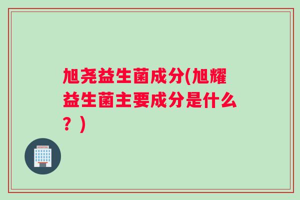 旭尧益生菌成分(旭耀益生菌主要成分是什么？)