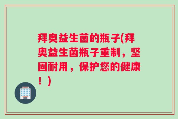 拜奥益生菌的瓶子(拜奥益生菌瓶子重制，坚固耐用，保护您的健康！)