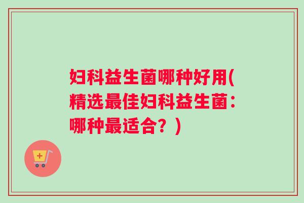 妇科益生菌哪种好用(精选最佳妇科益生菌：哪种最适合？)