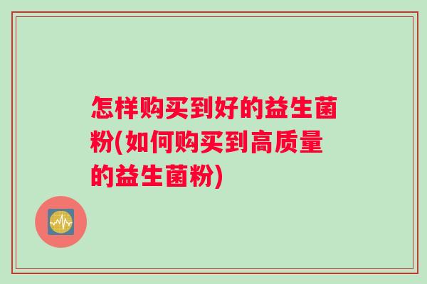 怎样购买到好的益生菌粉(如何购买到高质量的益生菌粉)