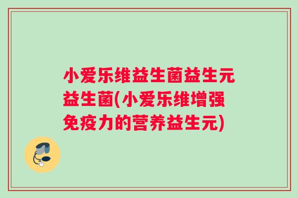 小爱乐维益生菌益生元益生菌(小爱乐维增强免疫力的营养益生元)