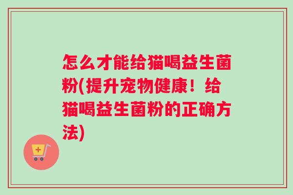 怎么才能给猫喝益生菌粉(提升宠物健康！给猫喝益生菌粉的正确方法)