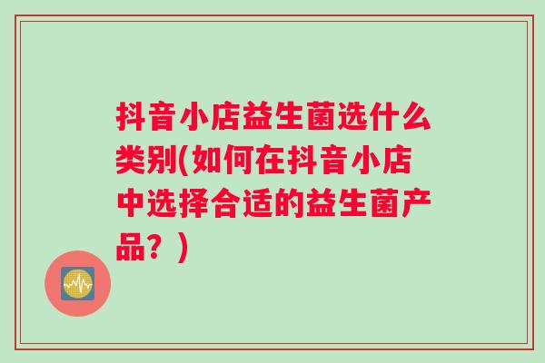 抖音小店益生菌选什么类别(如何在抖音小店中选择合适的益生菌产品？)