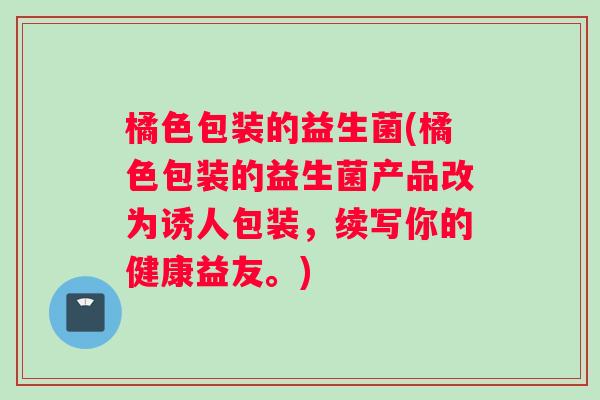 橘色包装的益生菌(橘色包装的益生菌产品改为诱人包装，续写你的健康益友。)