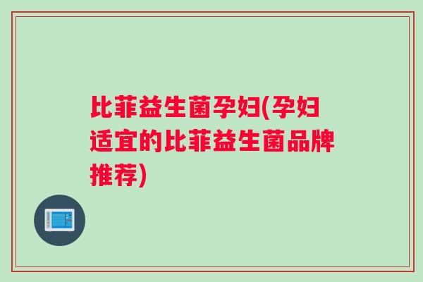 比菲益生菌孕妇(孕妇适宜的比菲益生菌品牌推荐)