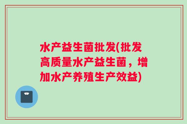 水产益生菌批发(批发高质量水产益生菌，增加水产养殖生产效益)