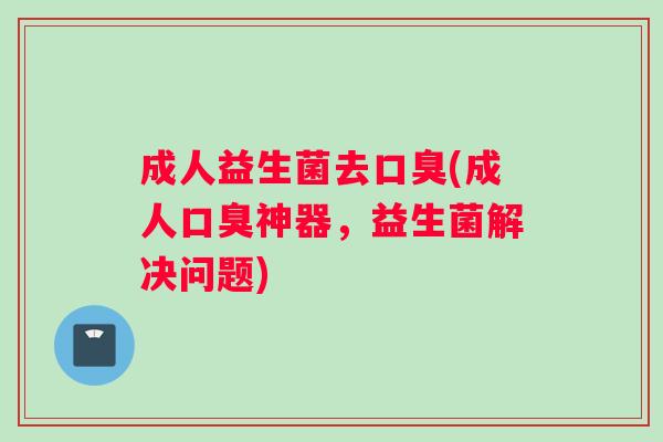 成人益生菌去口臭(成人口臭神器，益生菌解决问题)