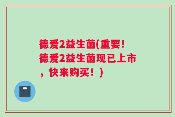 德爱2益生菌(重要！德爱2益生菌现已上市，快来购买！)