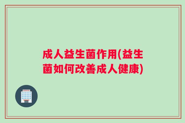 成人益生菌作用(益生菌如何改善成人健康)