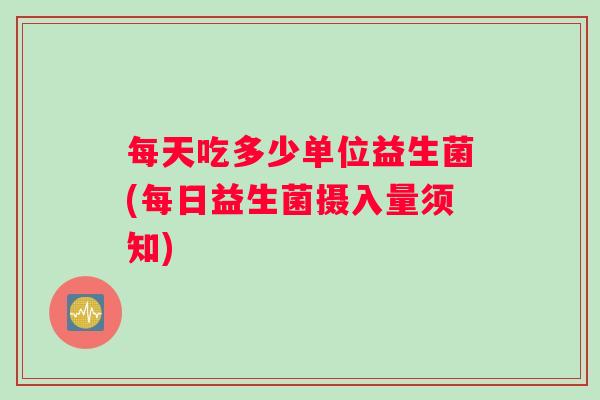 每天吃多少单位益生菌(每日益生菌摄入量须知)