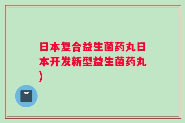 日本复合益生菌药丸日本开发新型益生菌药丸)