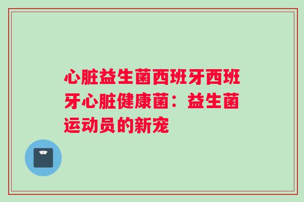 心脏益生菌西班牙西班牙心脏健康菌：益生菌运动员的新宠