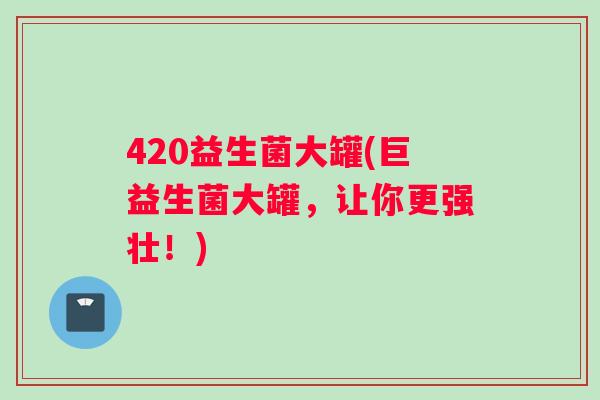 420益生菌大罐(巨益生菌大罐，让你更强壮！)