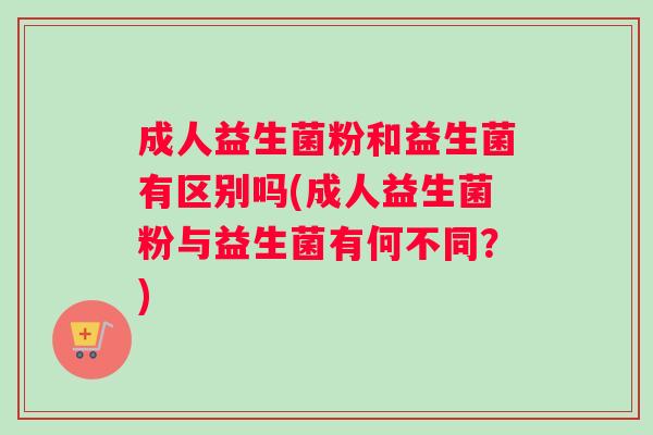 成人益生菌粉和益生菌有区别吗(成人益生菌粉与益生菌有何不同？)