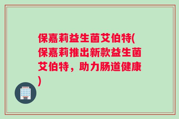 保嘉莉益生菌艾伯特(保嘉莉推出新款益生菌艾伯特，助力肠道健康)