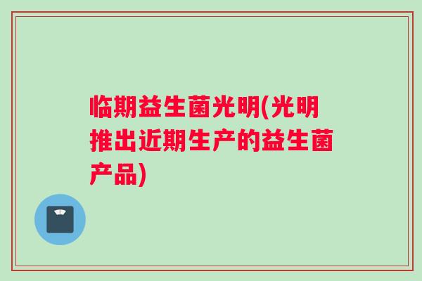 临期益生菌光明(光明推出近期生产的益生菌产品)