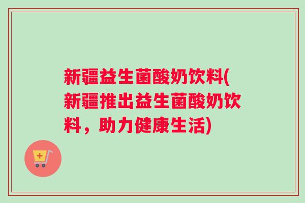 新疆益生菌酸奶饮料(新疆推出益生菌酸奶饮料，助力健康生活)