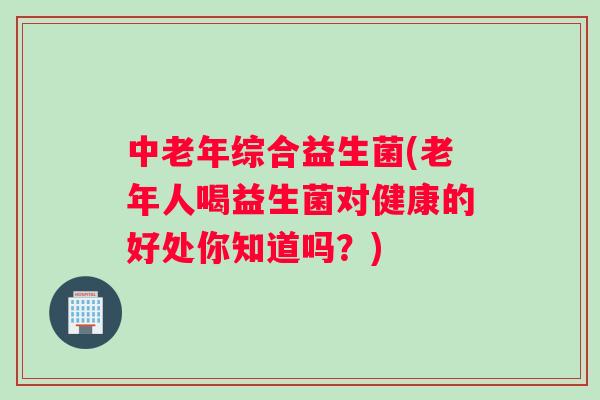 中老年综合益生菌(老年人喝益生菌对健康的好处你知道吗？)