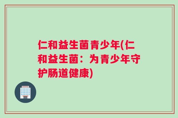 仁和益生菌青少年(仁和益生菌：为青少年守护肠道健康)