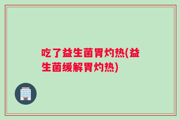 吃了益生菌胃灼热(益生菌缓解胃灼热)