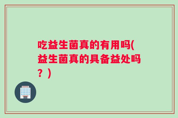吃益生菌真的有用吗(益生菌真的具备益处吗？)