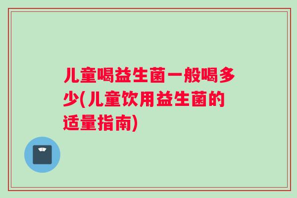 儿童喝益生菌一般喝多少(儿童饮用益生菌的适量指南)