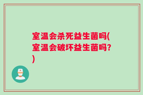 室温会杀死益生菌吗(室温会破坏益生菌吗？)