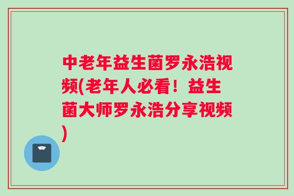 中老年益生菌罗永浩视频(老年人必看！益生菌大师罗永浩分享视频)