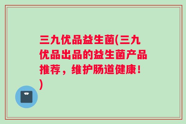 三九优品益生菌(三九优品出品的益生菌产品推荐，维护肠道健康！)