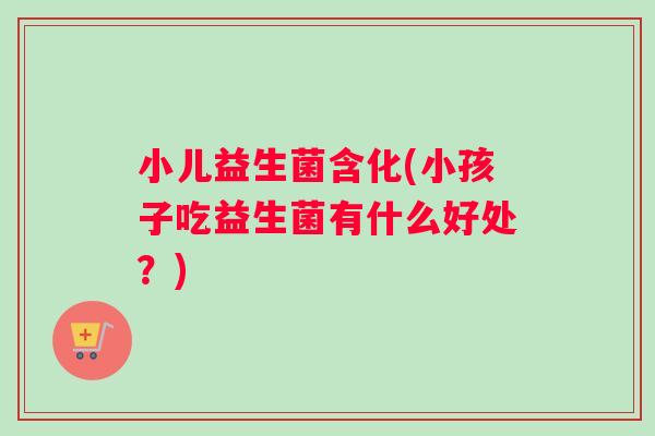 小儿益生菌含化(小孩子吃益生菌有什么好处？)