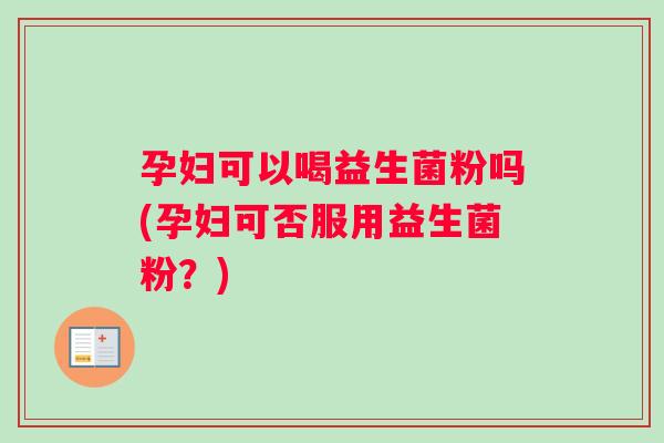孕妇可以喝益生菌粉吗(孕妇可否服用益生菌粉？)