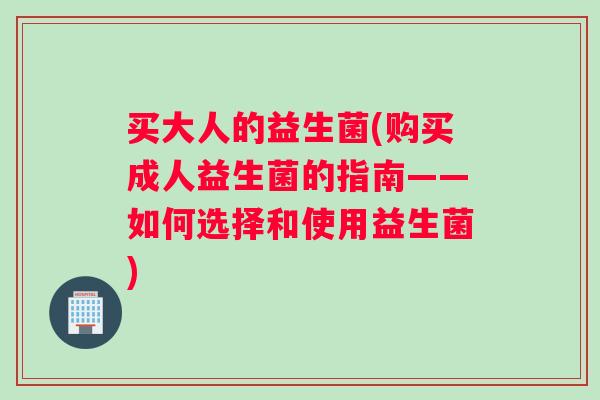 买大人的益生菌(购买成人益生菌的指南——如何选择和使用益生菌)