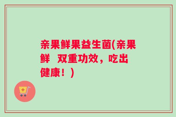 亲果鲜果益生菌(亲果鲜  双重功效，吃出健康！)