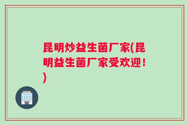 昆明炒益生菌厂家(昆明益生菌厂家受欢迎！)