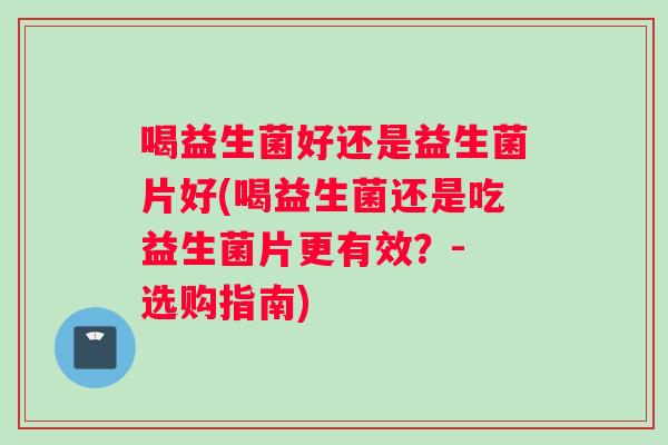 喝益生菌好还是益生菌片好(喝益生菌还是吃益生菌片更有效？- 选购指南)