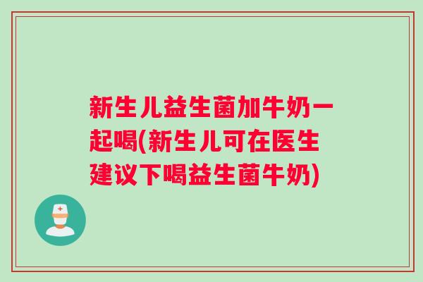 新生儿益生菌加牛奶一起喝(新生儿可在医生建议下喝益生菌牛奶)