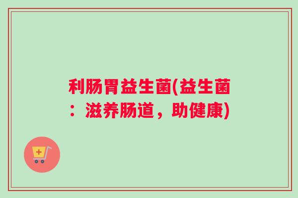 利肠胃益生菌(益生菌：滋养肠道，助健康)