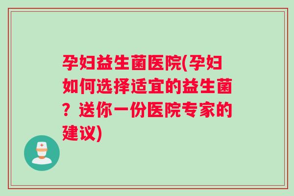 孕妇益生菌医院(孕妇如何选择适宜的益生菌？送你一份医院专家的建议)