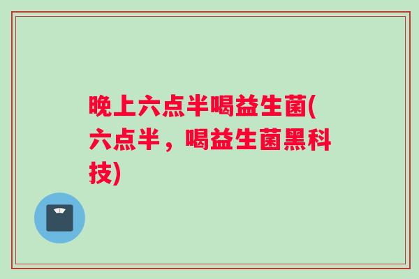 晚上六点半喝益生菌(六点半，喝益生菌黑科技)