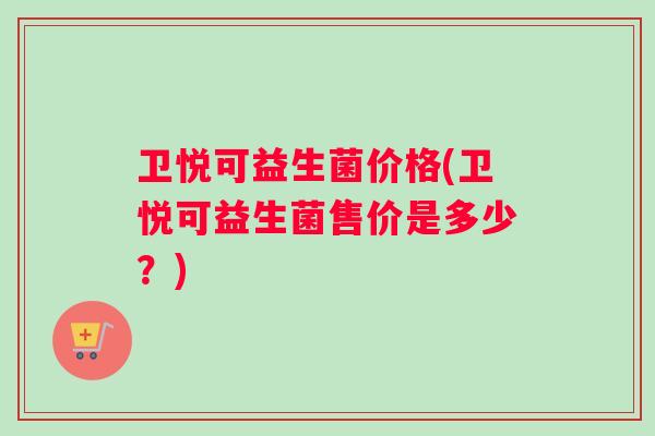 卫悦可益生菌价格(卫悦可益生菌售价是多少？)