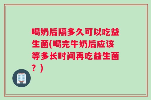 喝奶后隔多久可以吃益生菌(喝完牛奶后应该等多长时间再吃益生菌？)