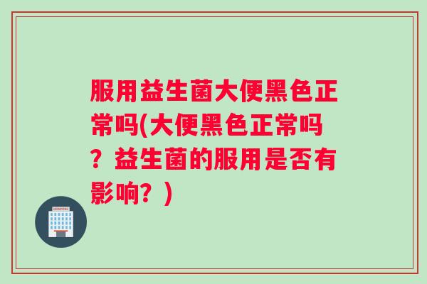 服用益生菌大便黑色正常吗(大便黑色正常吗？益生菌的服用是否有影响？)