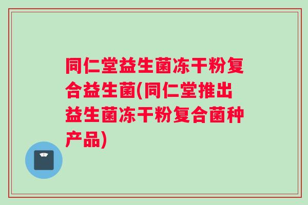 同仁堂益生菌冻干粉复合益生菌(同仁堂推出益生菌冻干粉复合菌种产品)