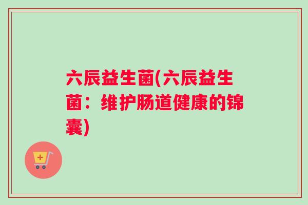 六辰益生菌(六辰益生菌：维护肠道健康的锦囊)