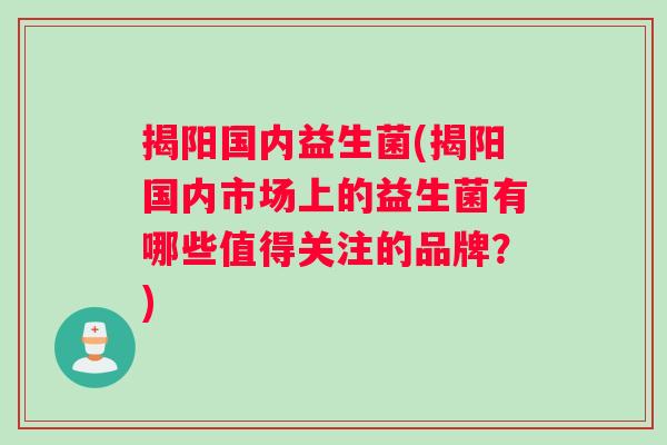 揭阳国内益生菌(揭阳国内市场上的益生菌有哪些值得关注的品牌？)