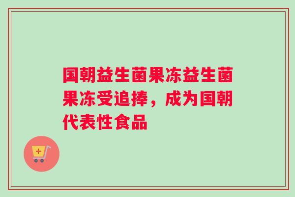 国朝益生菌果冻益生菌果冻受追捧，成为国朝代表性食品